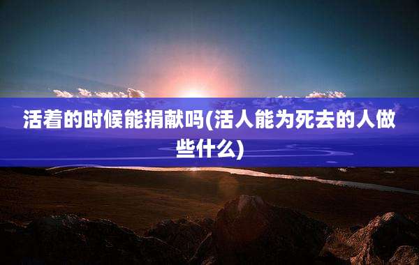 活着的时候能捐献吗(活人能为死去的人做些什么)