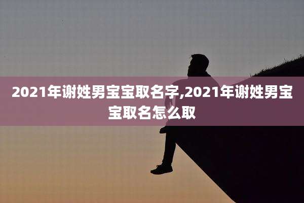 2021年谢姓男宝宝取名字,2021年谢姓男宝宝取名怎么取