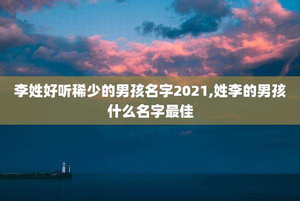 李姓好听稀少的男孩名字2021,姓李的男孩什么名字最佳
