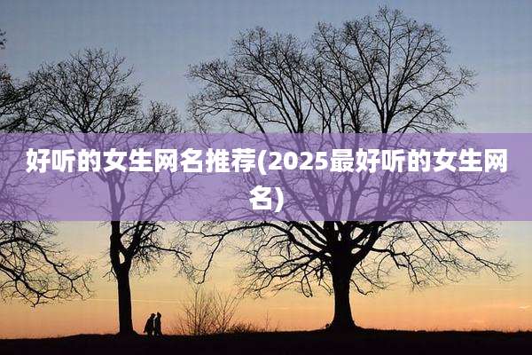 好听的女生网名推荐(2025最好听的女生网名)