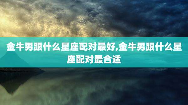 金牛男跟什么星座配对最好,金牛男跟什么星座配对最合适