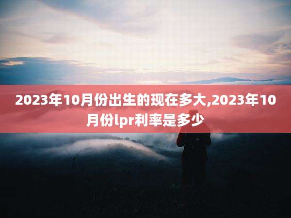 2023年10月份出生的现在多大,2023年10月份lpr利率是多少