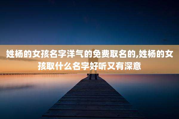 姓杨的女孩名字洋气的免费取名的,姓杨的女孩取什么名字好听又有深意