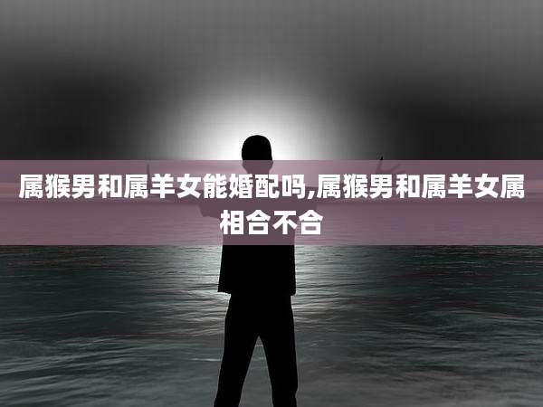 属猴男和属羊女能婚配吗,属猴男和属羊女属相合不合