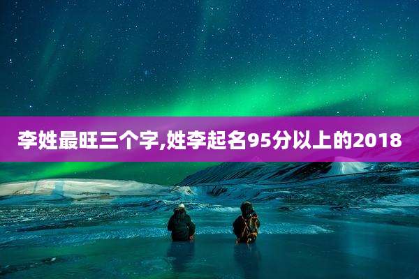 李姓最旺三个字,姓李起名95分以上的2018