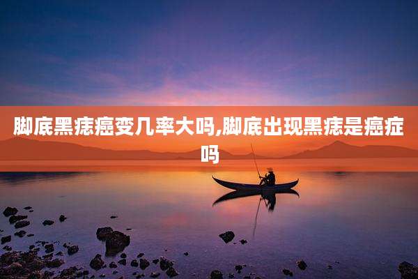 脚底黑痣癌变几率大吗,脚底出现黑痣是癌症吗