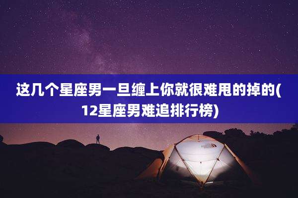 这几个星座男一旦缠上你就很难甩的掉的(12星座男难追排行榜)