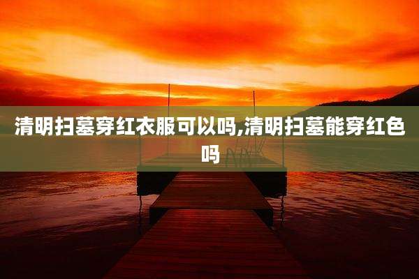 清明扫墓穿红衣服可以吗,清明扫墓能穿红色吗