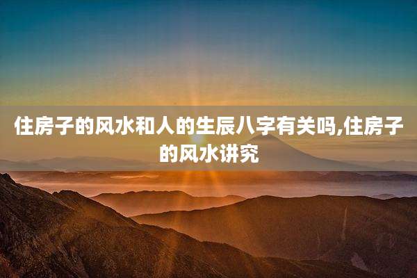 住房子的风水和人的生辰八字有关吗,住房子的风水讲究