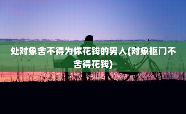 处对象舍不得为你花钱的男人(对象抠门不舍得花钱)