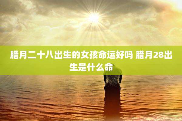 腊月二十八出生的女孩命运好吗 腊月28出生是什么命