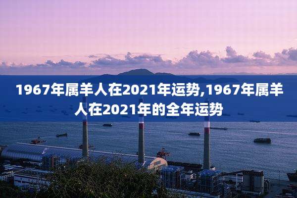 1967年属羊人在2021年运势,1967年属羊人在2021年的全年运势