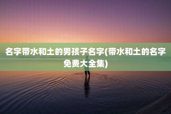名字带水和土的男孩子名字(带水和土的名字免费大全集)