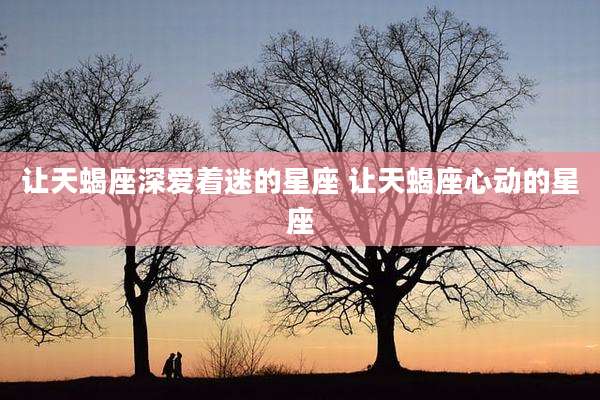 让天蝎座深爱着迷的星座 让天蝎座心动的星座