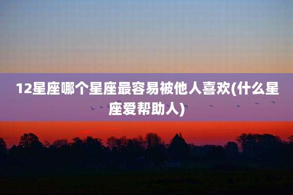12星座哪个星座最容易被他人喜欢(什么星座爱帮助人)