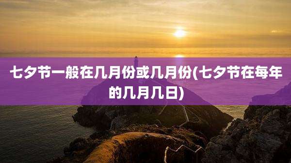 七夕节一般在几月份或几月份(七夕节在每年的几月几日)
