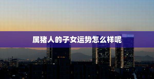 属猪人的子女运势怎么样呢