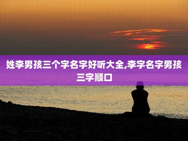 姓李男孩三个字名字好听大全,李字名字男孩三字顺口