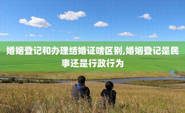 婚姻登记和办理结婚证啥区别,婚姻登记是民事还是行政行为
