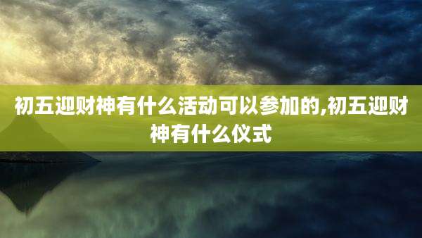 初五迎财神有什么活动可以参加的,初五迎财神有什么仪式