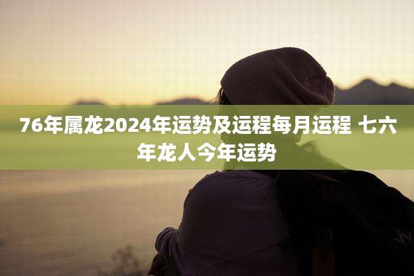 76年属龙2024年运势及运程每月运程 七六年龙人今年运势