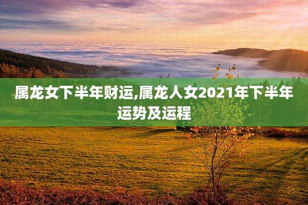 属龙女下半年财运,属龙人女2021年下半年运势及运程