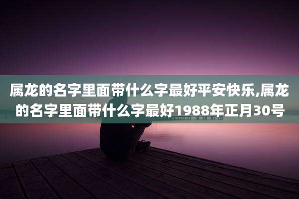 属龙的名字里面带什么字最好平安快乐,属龙的名字里面带什么字最好1988年正月30号
