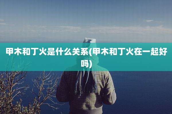 甲木和丁火是什么关系(甲木和丁火在一起好吗)