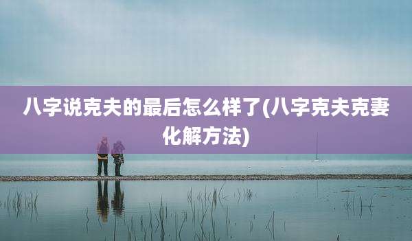 八字说克夫的最后怎么样了(八字克夫克妻化解方法)