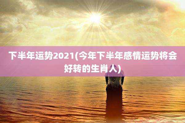 下半年运势2021(今年下半年感情运势将会好转的生肖人)