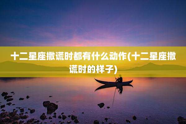 十二星座撒谎时都有什么动作(十二星座撒谎时的样子)