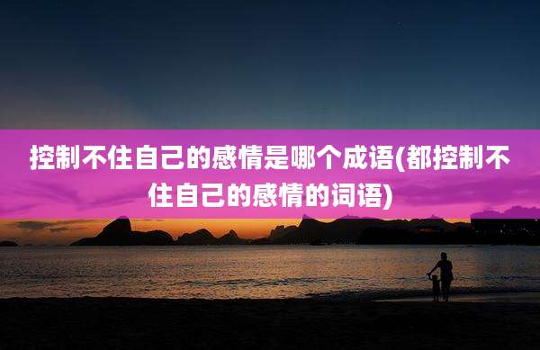 控制不住自己的感情是哪个成语(都控制不住自己的感情的词语)