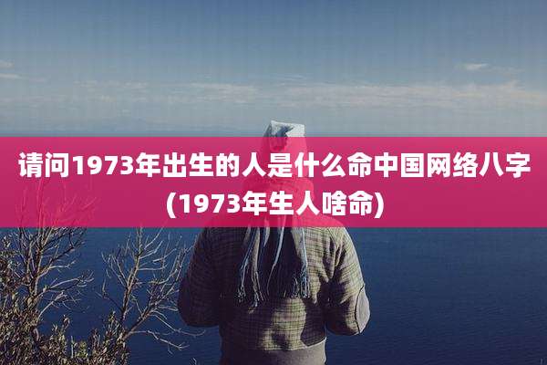 请问1973年出生的人是什么命中国网络八字(1973年生人啥命)