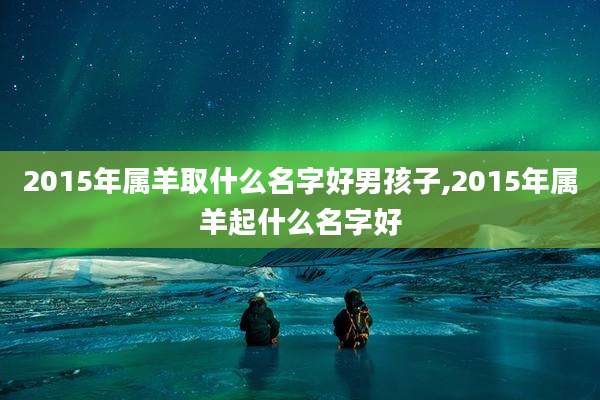 2015年属羊取什么名字好男孩子,2015年属羊起什么名字好