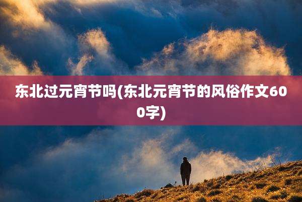 东北过元宵节吗(东北元宵节的风俗作文600字)