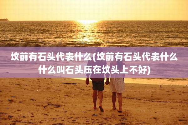 坟前有石头代表什么(坟前有石头代表什么什么叫石头压在坟头上不好)