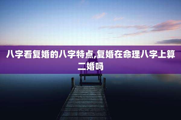 八字看复婚的八字特点,复婚在命理八字上算二婚吗