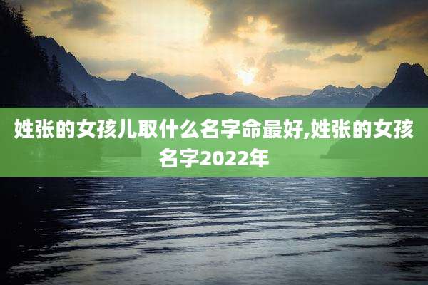 姓张的女孩儿取什么名字命最好,姓张的女孩名字2022年