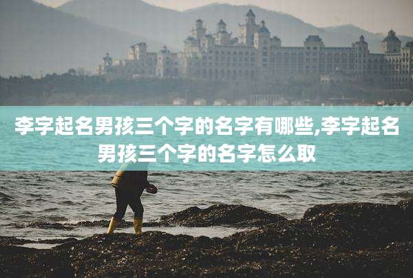 李字起名男孩三个字的名字有哪些,李字起名男孩三个字的名字怎么取