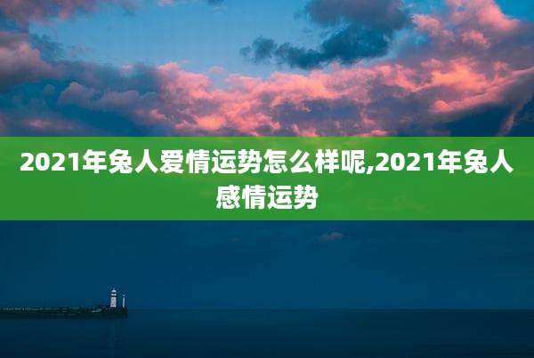 2021年兔人爱情运势怎么样呢,2021年兔人感情运势