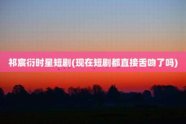 祁宸衍时星短剧(现在短剧都直接舌吻了吗)