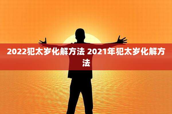 2022犯太岁化解方法 2021年犯太岁化解方法