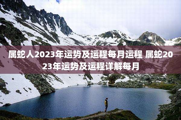 属蛇人2023年运势及运程每月运程 属蛇2023年运势及运程详解每月