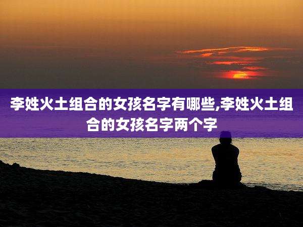 李姓火土组合的女孩名字有哪些,李姓火土组合的女孩名字两个字