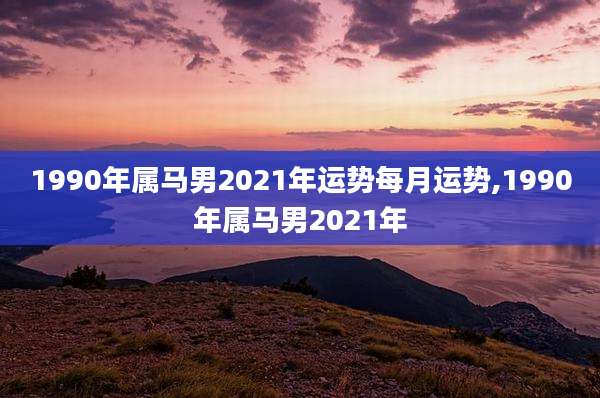 1990年属马男2021年运势每月运势,1990年属马男2021年
