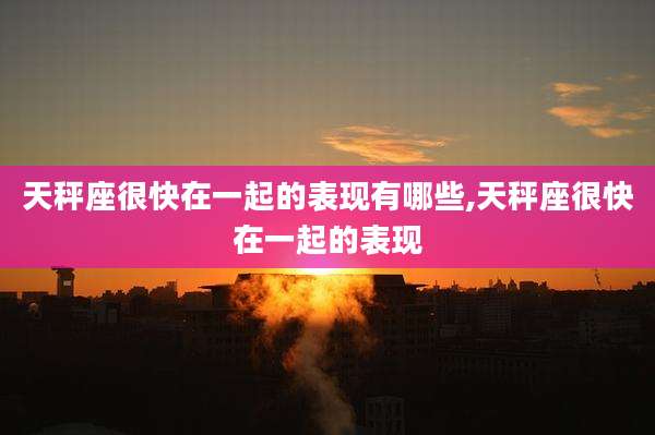 天秤座很快在一起的表现有哪些,天秤座很快在一起的表现
