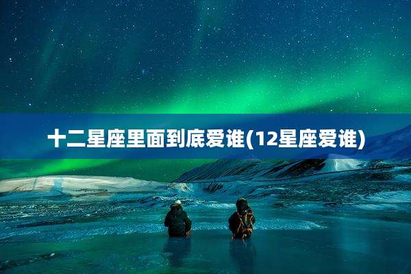 十二星座里面到底爱谁(12星座爱谁)