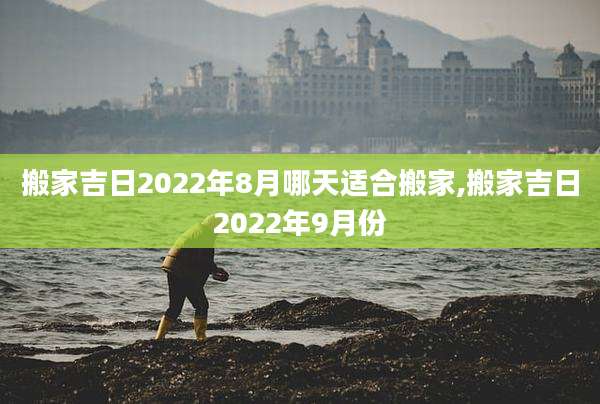 搬家吉日2022年8月哪天适合搬家,搬家吉日2022年9月份