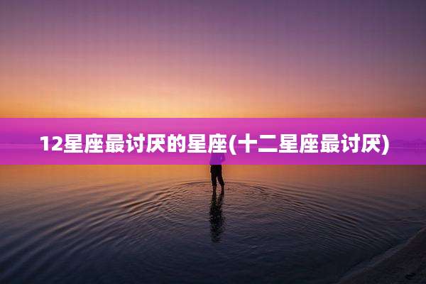 12星座最讨厌的星座(十二星座最讨厌)