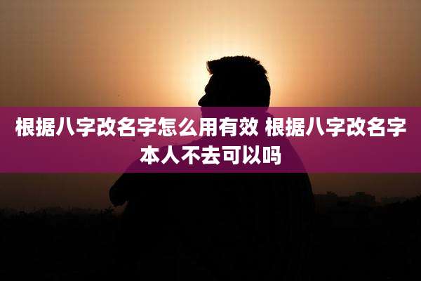 根据八字改名字怎么用有效 根据八字改名字本人不去可以吗